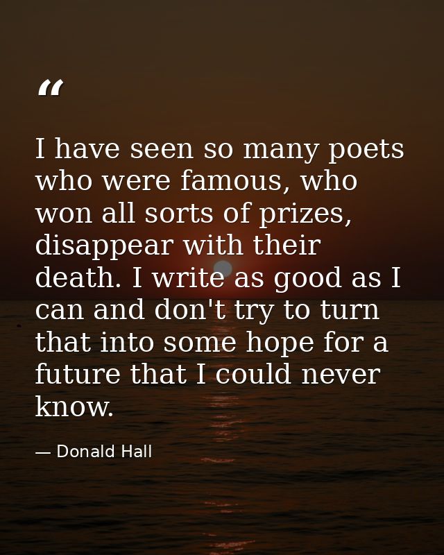 I have seen so many poets who were famous, who won all sorts of prizes, disappear with their death. I write as good as I — Donald Hall