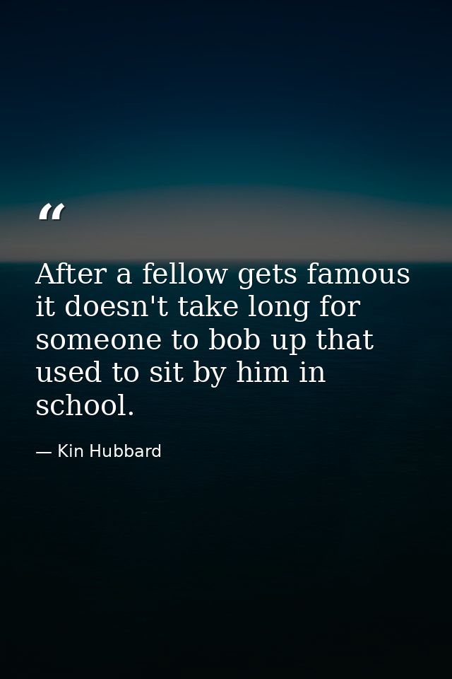 After a fellow gets famous it doesn't take long for someone to bob up that used to sit by him in school. — Kin Hubbard