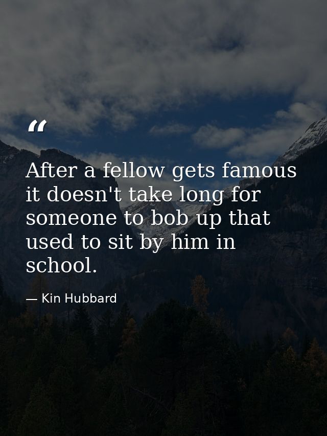 After a fellow gets famous it doesn't take long for someone to bob up that used to sit by him in school. — Kin Hubbard
