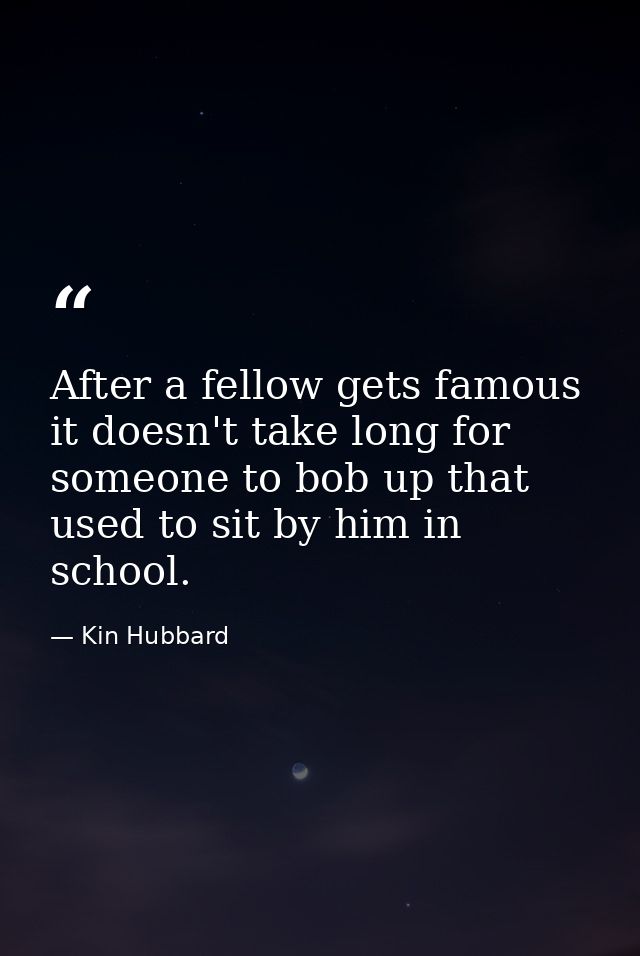 After a fellow gets famous it doesn't take long for someone to bob up that used to sit by him in school. — Kin Hubbard