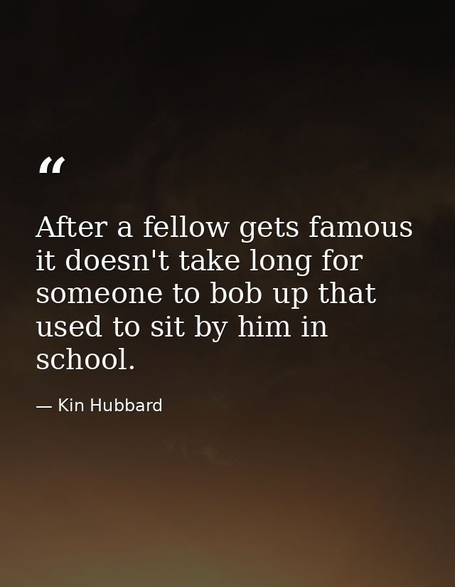 After a fellow gets famous it doesn't take long for someone to bob up that used to sit by him in school. — Kin Hubbard