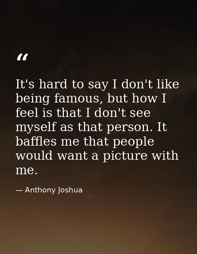 It's hard to say I don't like being famous, but how I feel is that I don't see myself as that person. It baffles me that — Anthony Joshua