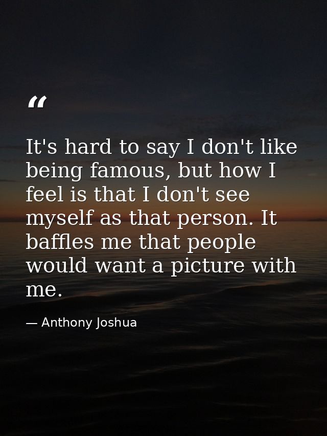 It's hard to say I don't like being famous, but how I feel is that I don't see myself as that person. It baffles me that — Anthony Joshua