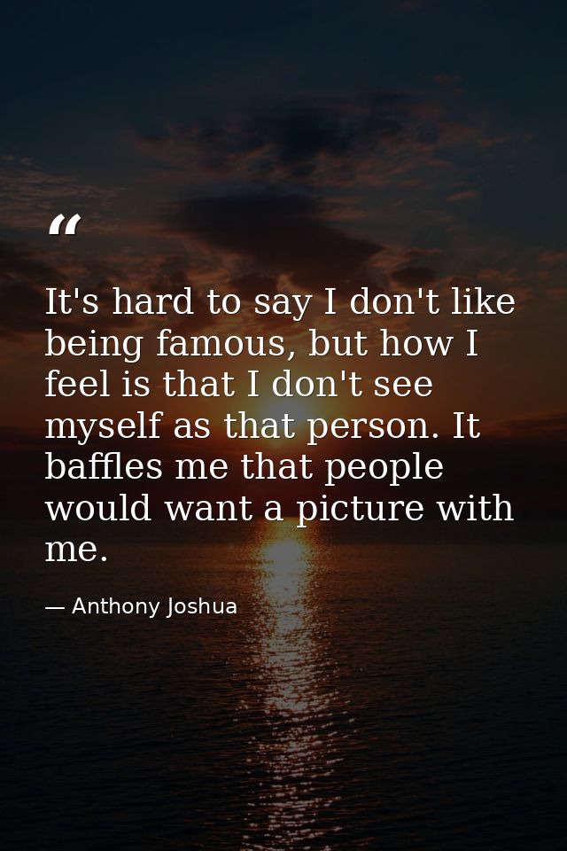 It's hard to say I don't like being famous, but how I feel is that I don't see myself as that person. It baffles me that — Anthony Joshua