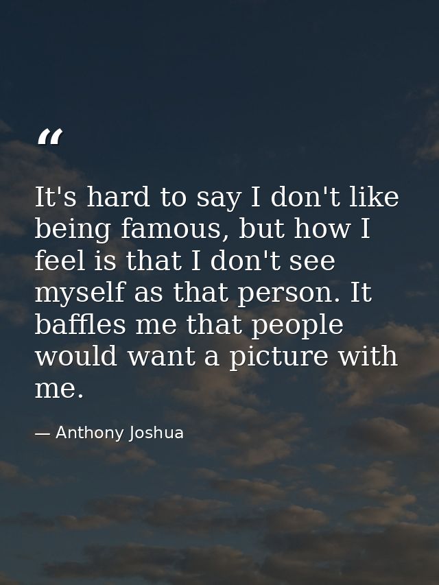It's hard to say I don't like being famous, but how I feel is that I don't see myself as that person. It baffles me that — Anthony Joshua