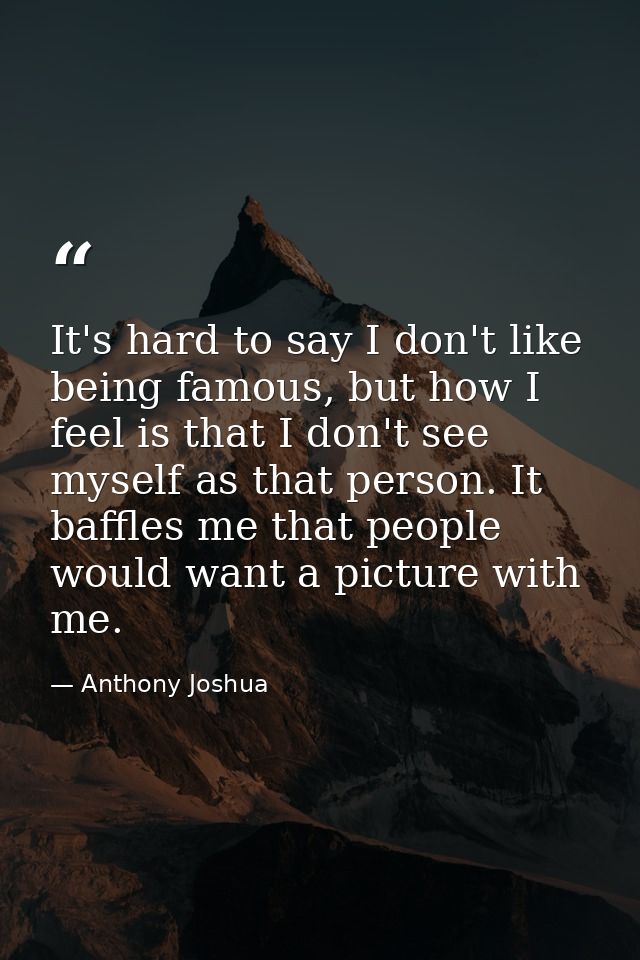 It's hard to say I don't like being famous, but how I feel is that I don't see myself as that person. It baffles me that — Anthony Joshua