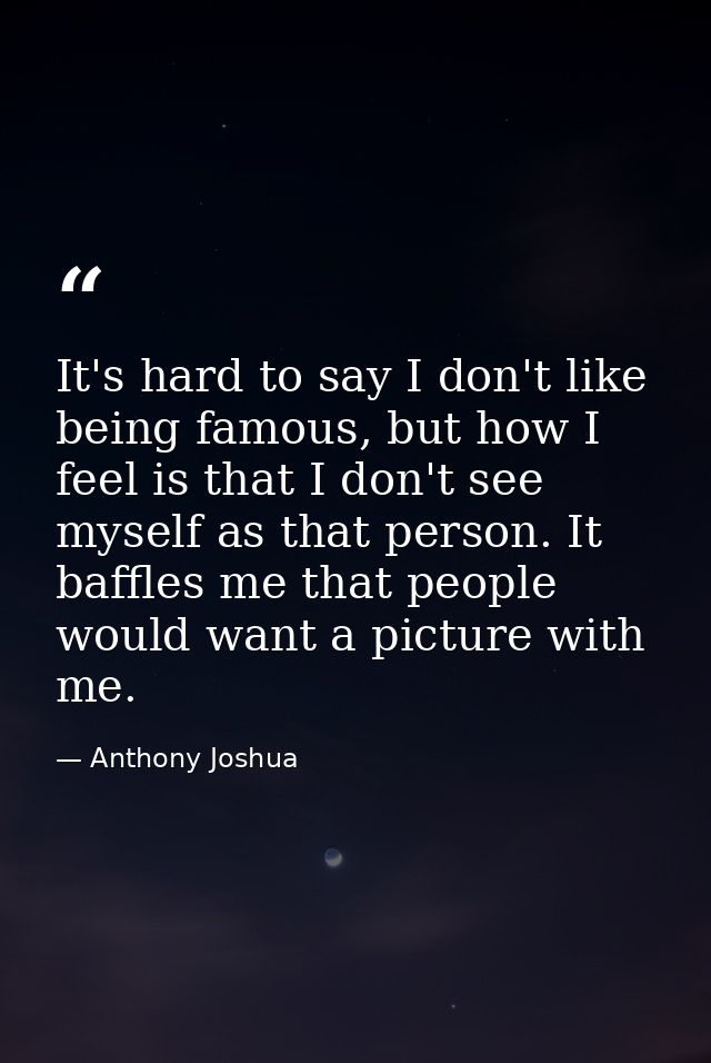 It's hard to say I don't like being famous, but how I feel is that I don't see myself as that person. It baffles me that — Anthony Joshua