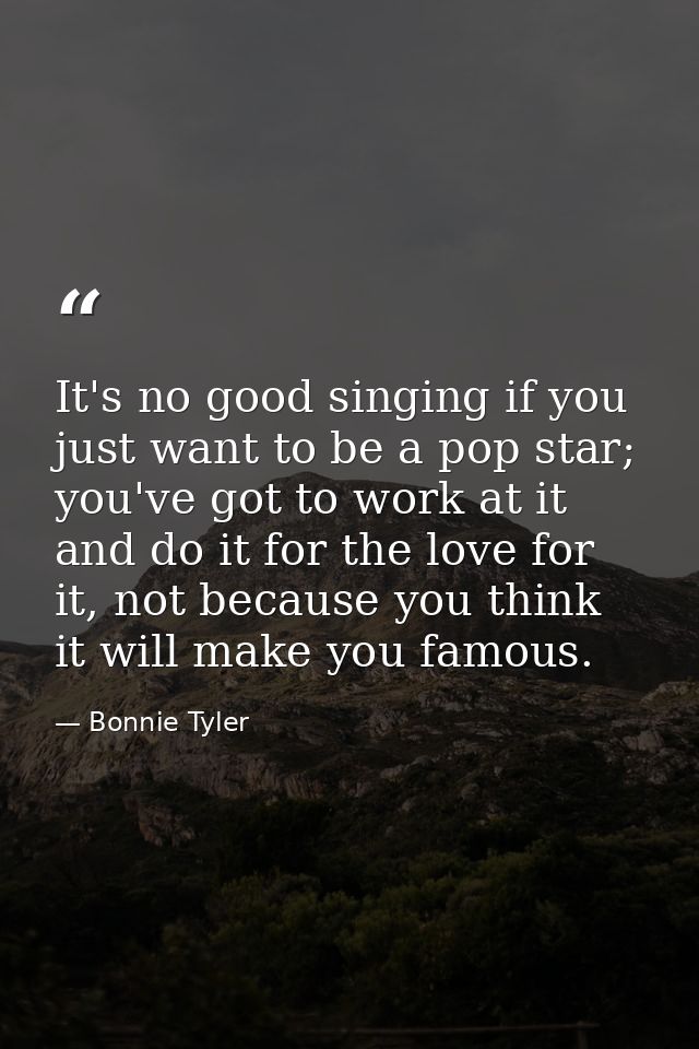 It's no good singing if you just want to be a pop star; you've got to work at it and do it for the love for it, not beca — Bonnie Tyler