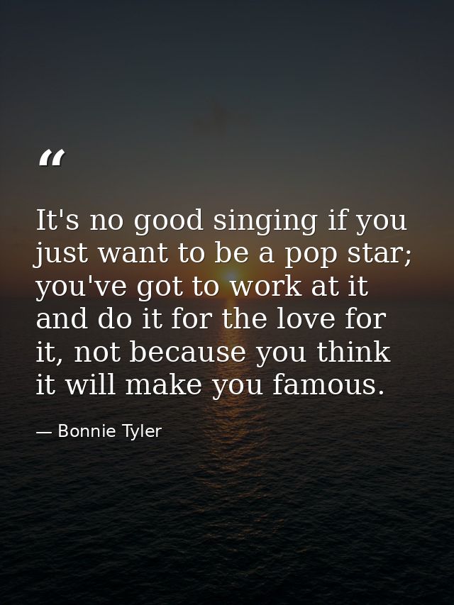It's no good singing if you just want to be a pop star; you've got to work at it and do it for the love for it, not beca — Bonnie Tyler