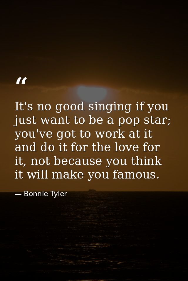 It's no good singing if you just want to be a pop star; you've got to work at it and do it for the love for it, not beca — Bonnie Tyler