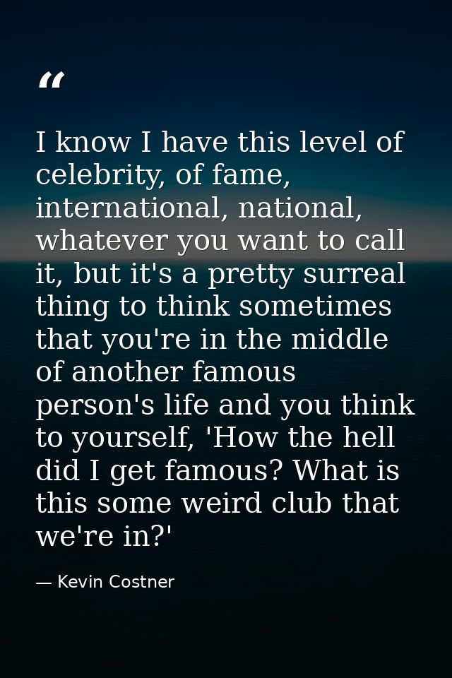 I know I have this level of celebrity, of fame, international, national, whatever you want to call it, but it's a pretty — Kevin Costner