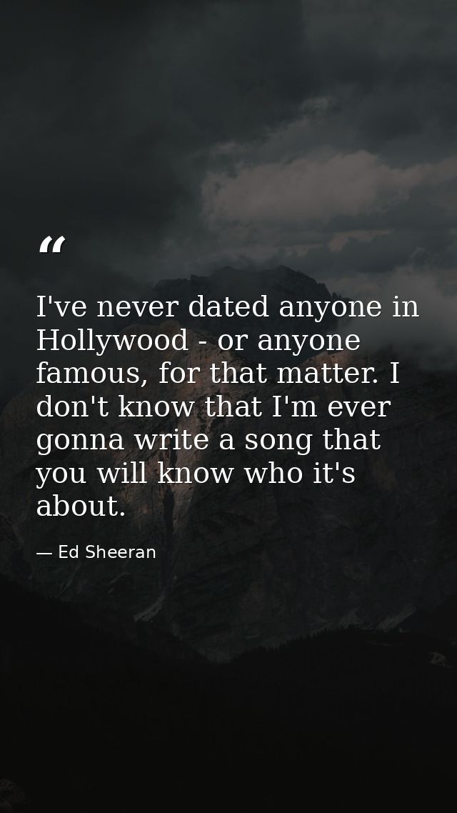 I've never dated anyone in Hollywood - or anyone famous, for that matter. I don't know that I'm ever gonna write a song  — Ed Sheeran