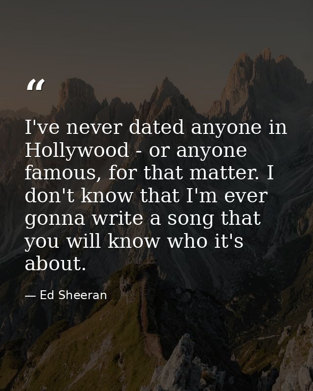 I've never dated anyone in Hollywood - or anyone famous, for that matter. I don't know that I'm ever gonna write a song  — Ed Sheeran