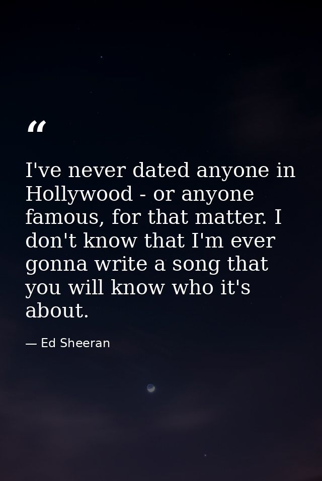 I've never dated anyone in Hollywood - or anyone famous, for that matter. I don't know that I'm ever gonna write a song  — Ed Sheeran