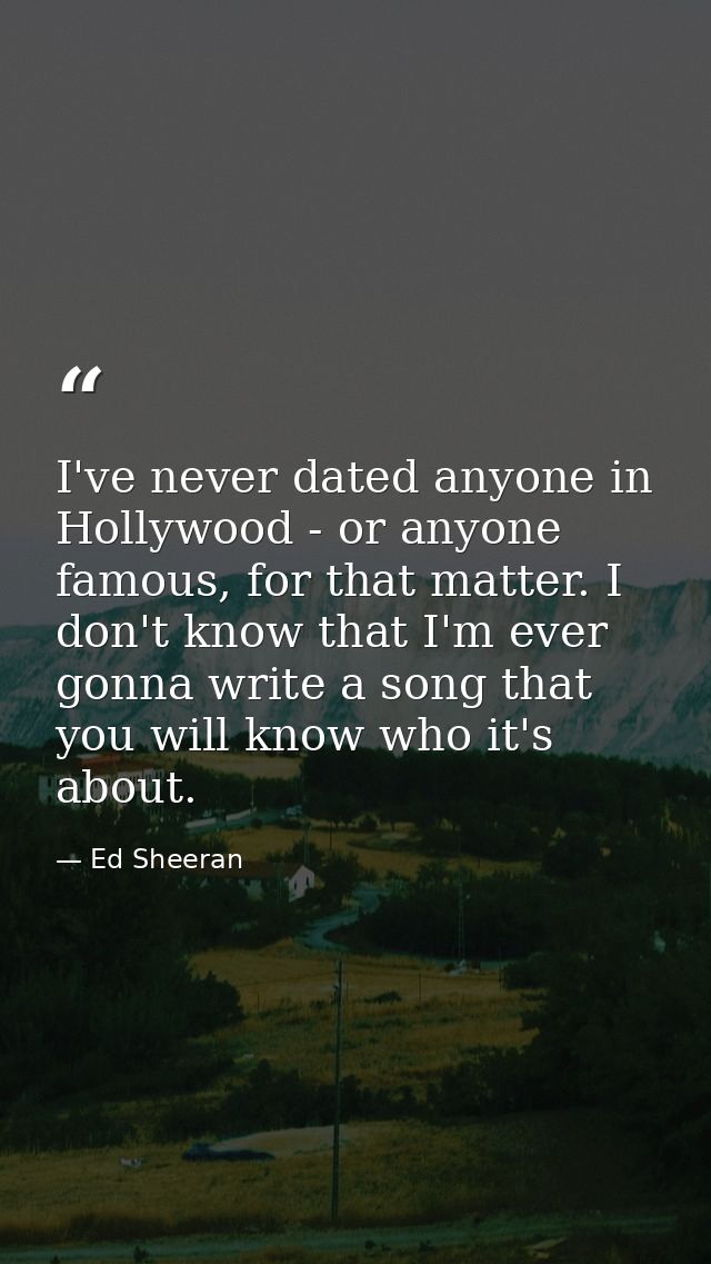 I've never dated anyone in Hollywood - or anyone famous, for that matter. I don't know that I'm ever gonna write a song  — Ed Sheeran