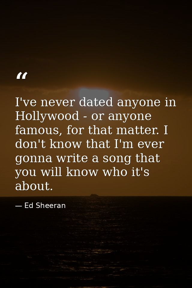 I've never dated anyone in Hollywood - or anyone famous, for that matter. I don't know that I'm ever gonna write a song  — Ed Sheeran