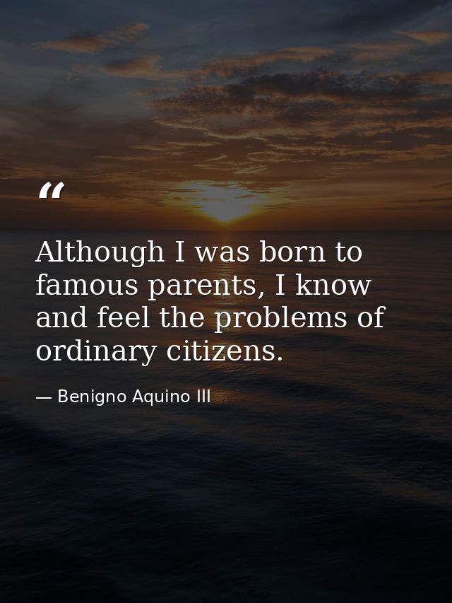 Although I was born to famous parents, I know and feel the problems of ordinary citizens. — Benigno Aquino III