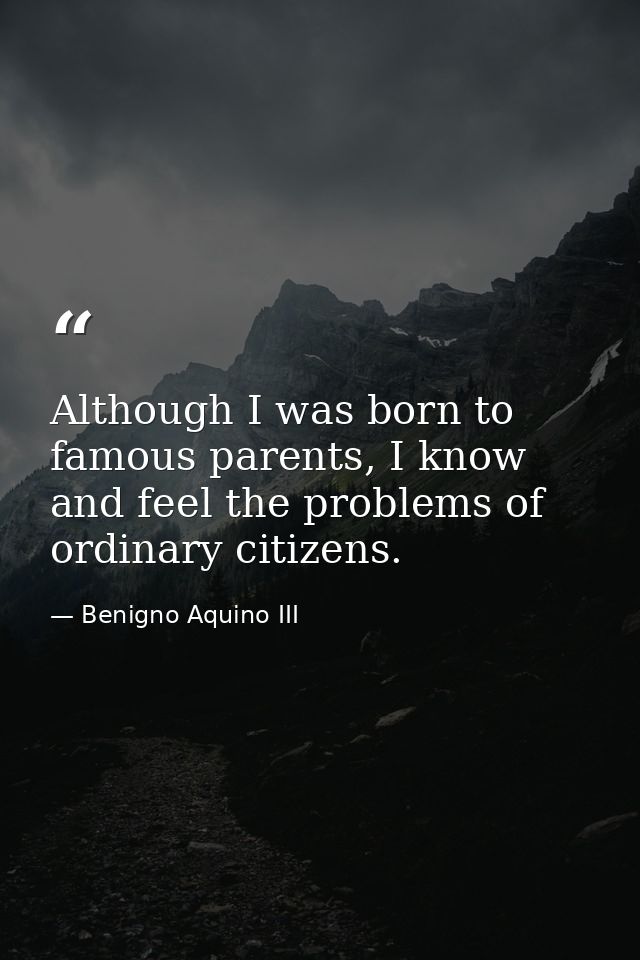 Although I was born to famous parents, I know and feel the problems of ordinary citizens. — Benigno Aquino III