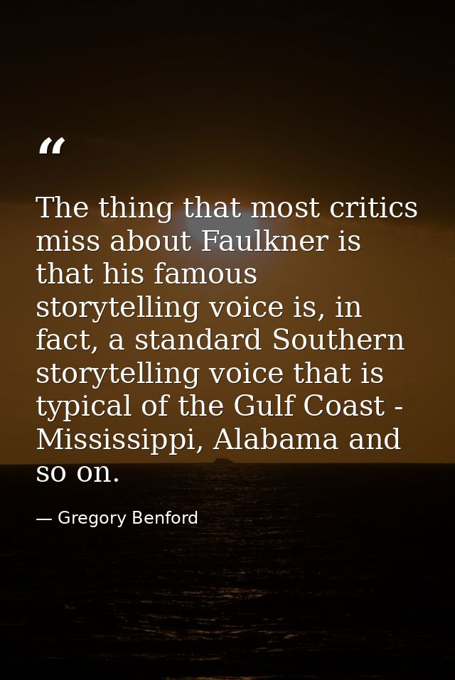 The thing that most critics miss about Faulkner is that his famous storytelling voice is, in fact, a standard Southern s — Gregory Benford