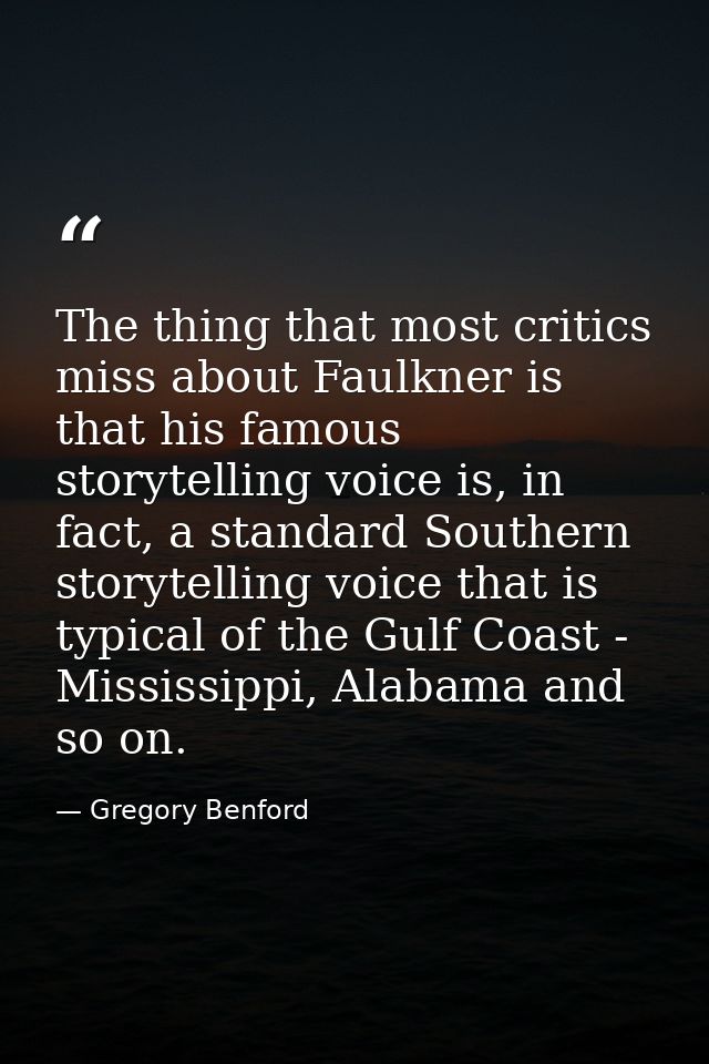 The thing that most critics miss about Faulkner is that his famous storytelling voice is, in fact, a standard Southern s — Gregory Benford