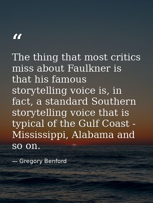 The thing that most critics miss about Faulkner is that his famous storytelling voice is, in fact, a standard Southern s — Gregory Benford