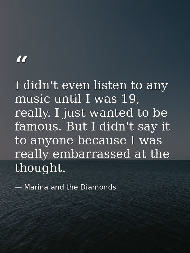 I didn't even listen to any music until I was 19, really. I just wanted to be famous. But I didn't say it to anyone beca — Marina and the Diamonds