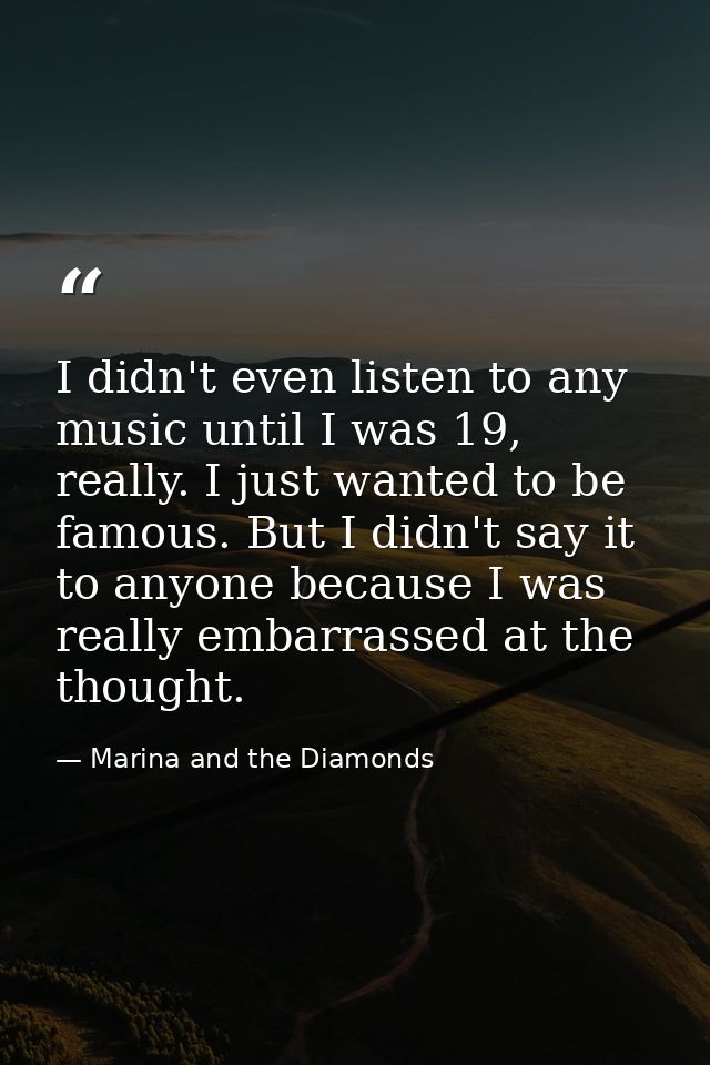 I didn't even listen to any music until I was 19, really. I just wanted to be famous. But I didn't say it to anyone beca — Marina and the Diamonds