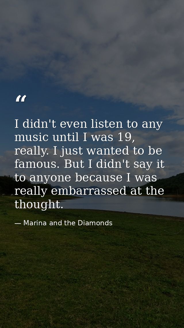 I didn't even listen to any music until I was 19, really. I just wanted to be famous. But I didn't say it to anyone beca — Marina and the Diamonds