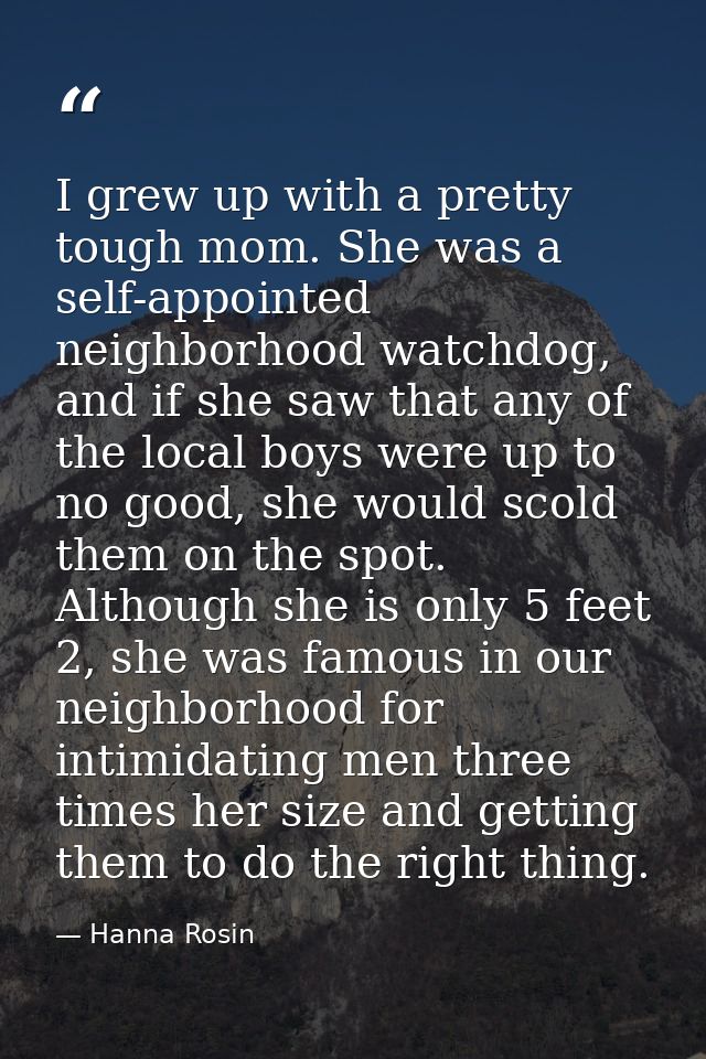 I grew up with a pretty tough mom. She was a self-appointed neighborhood watchdog, and if she saw that any of the local  — Hanna Rosin
