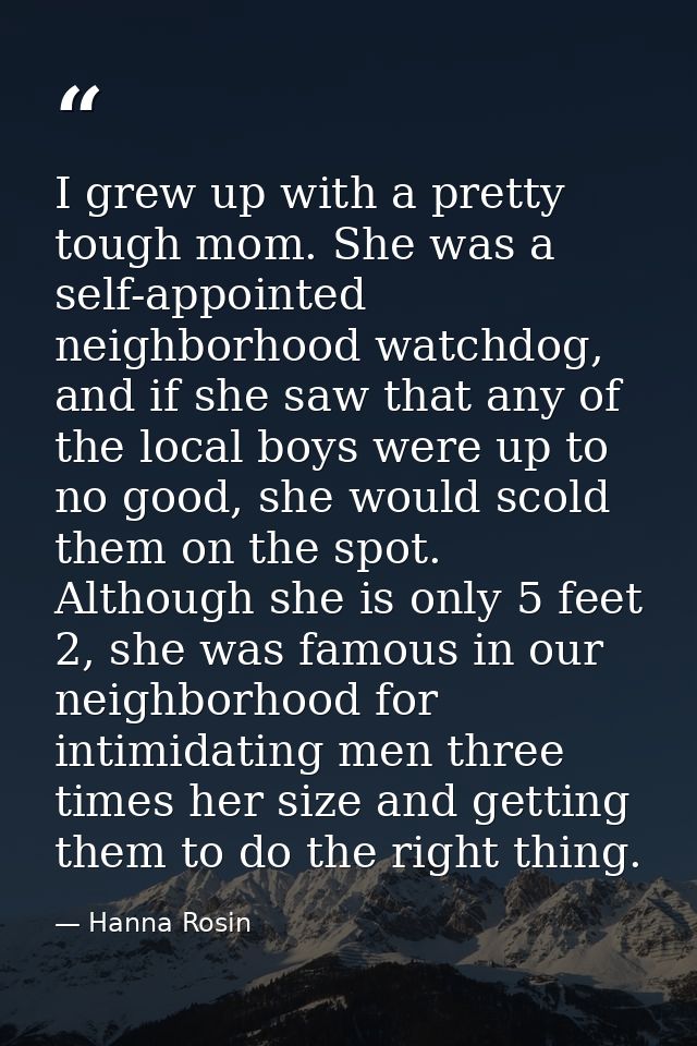 I grew up with a pretty tough mom. She was a self-appointed neighborhood watchdog, and if she saw that any of the local  — Hanna Rosin