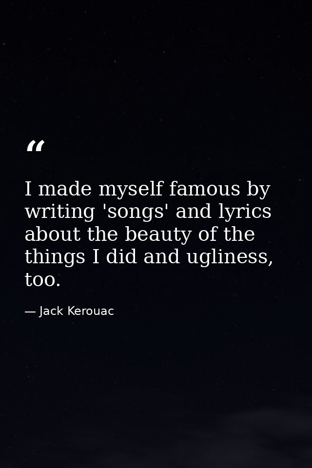 I made myself famous by writing 'songs' and lyrics about the beauty of the things I did and ugliness, too. — Jack Kerouac