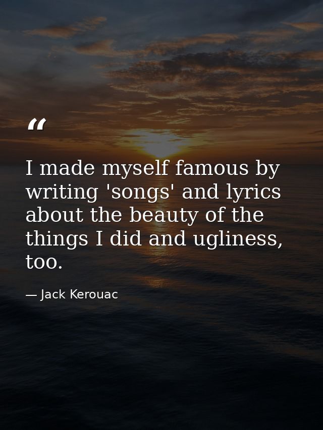 I made myself famous by writing 'songs' and lyrics about the beauty of the things I did and ugliness, too. — Jack Kerouac