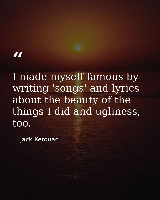 I made myself famous by writing 'songs' and lyrics about the beauty of the things I did and ugliness, too. — Jack Kerouac