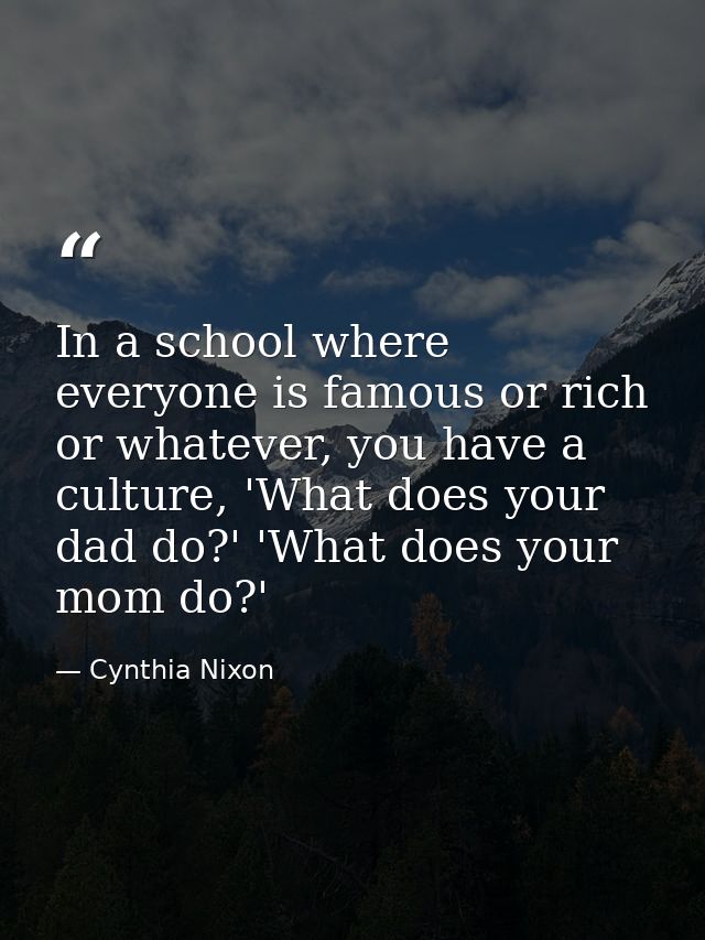In a school where everyone is famous or rich or whatever, you have a culture, 'What does your dad do?' 'What does your m — Cynthia Nixon