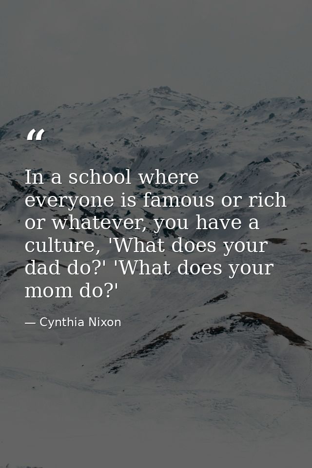 In a school where everyone is famous or rich or whatever, you have a culture, 'What does your dad do?' 'What does your m — Cynthia Nixon