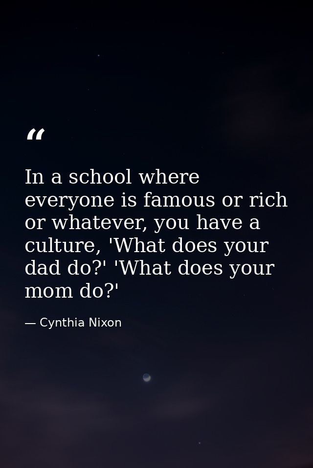 In a school where everyone is famous or rich or whatever, you have a culture, 'What does your dad do?' 'What does your m — Cynthia Nixon
