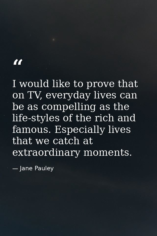 I would like to prove that on TV, everyday lives can be as compelling as the life-styles of the rich and famous. Especia — Jane Pauley