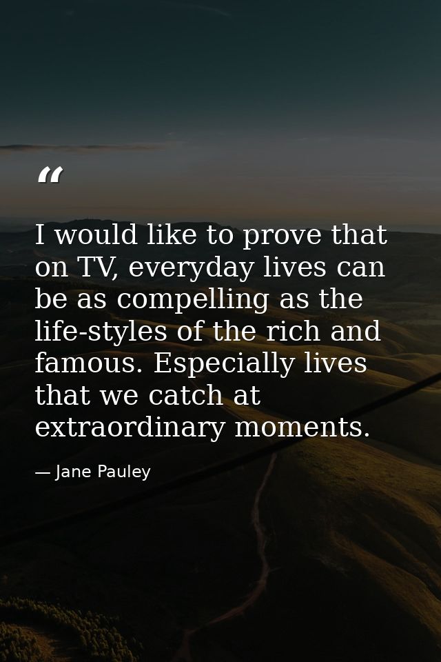 I would like to prove that on TV, everyday lives can be as compelling as the life-styles of the rich and famous. Especia — Jane Pauley