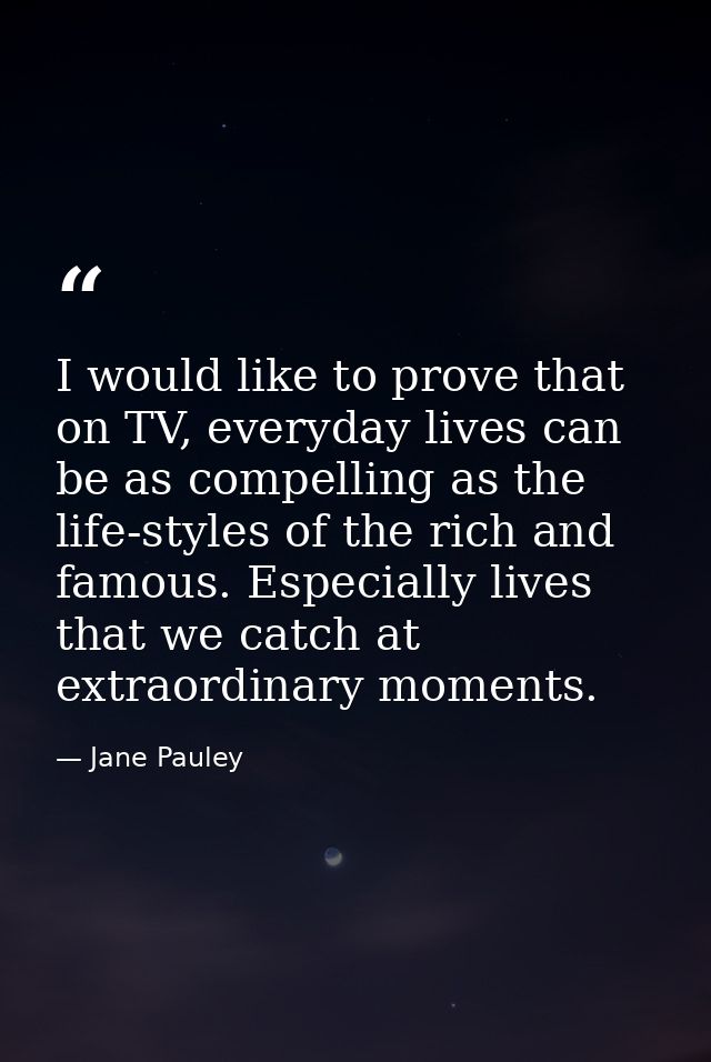 I would like to prove that on TV, everyday lives can be as compelling as the life-styles of the rich and famous. Especia — Jane Pauley