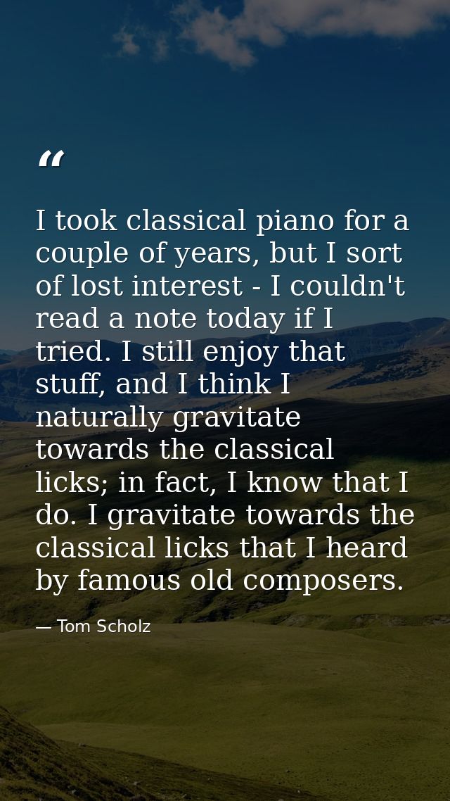 I took classical piano for a couple of years, but I sort of lost interest - I couldn't read a note today if I tried. I s — Tom Scholz