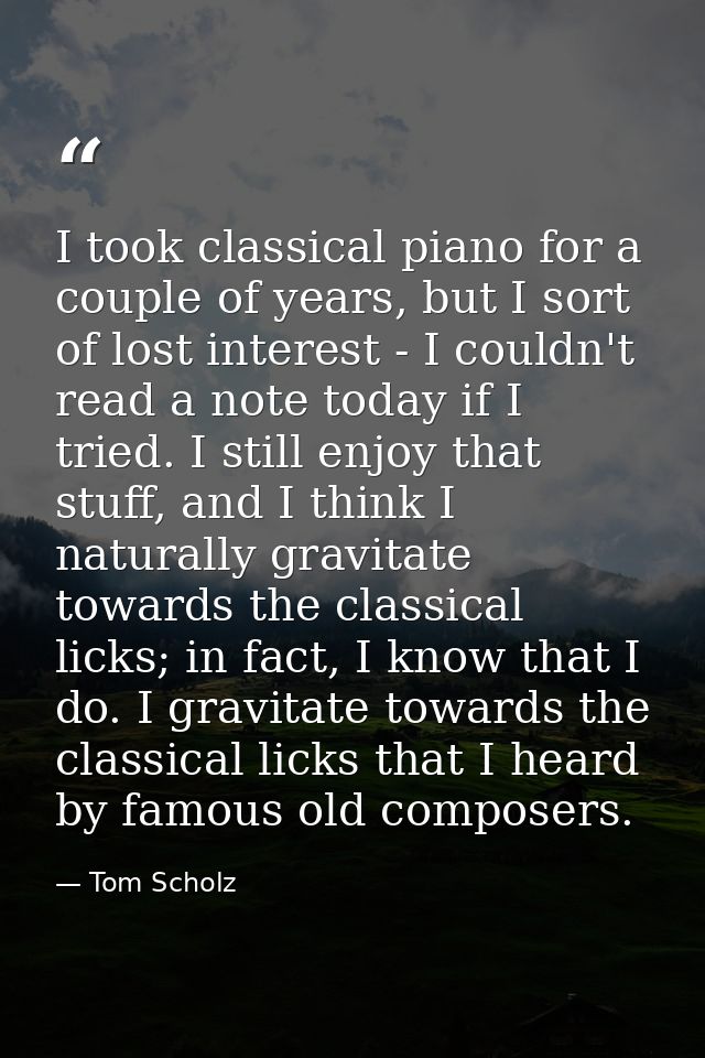 I took classical piano for a couple of years, but I sort of lost interest - I couldn't read a note today if I tried. I s — Tom Scholz