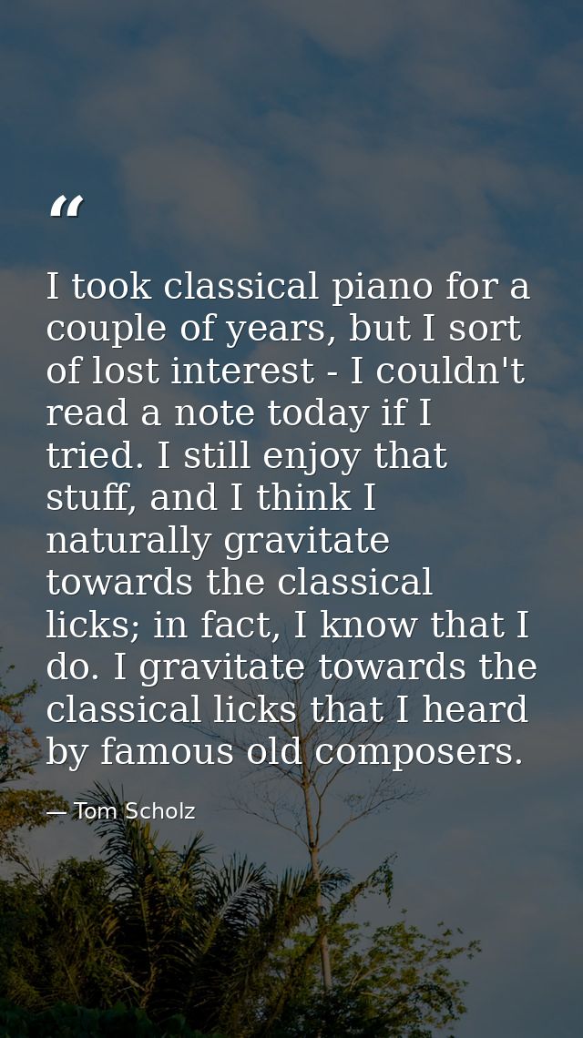 I took classical piano for a couple of years, but I sort of lost interest - I couldn't read a note today if I tried. I s — Tom Scholz