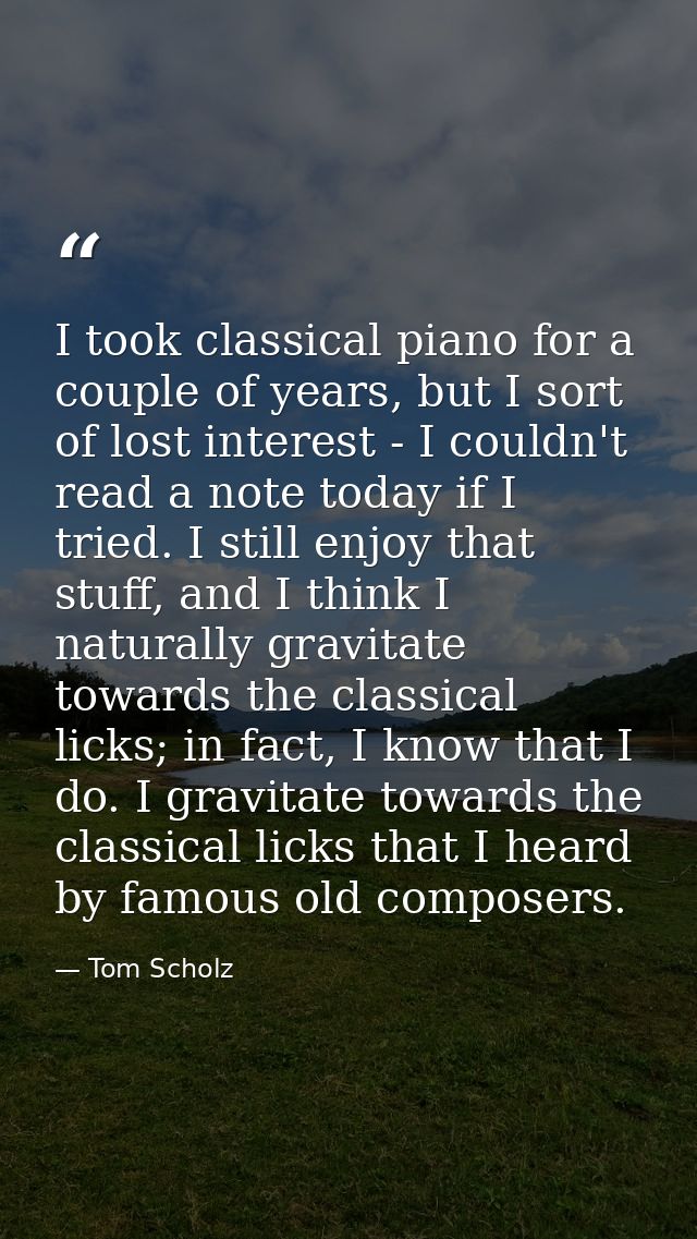 I took classical piano for a couple of years, but I sort of lost interest - I couldn't read a note today if I tried. I s — Tom Scholz