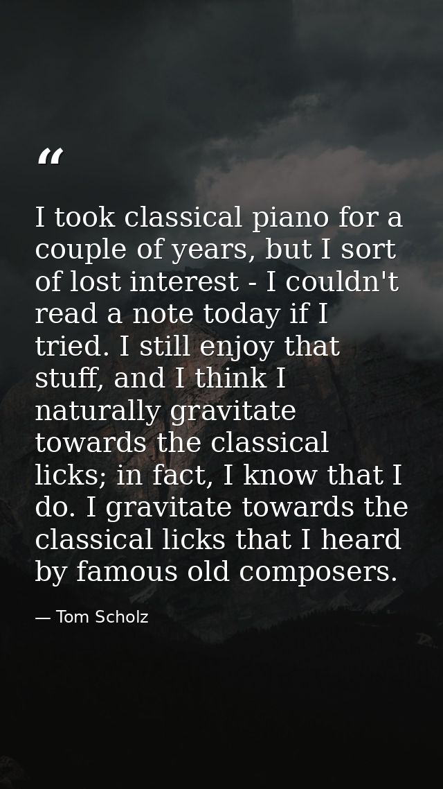 I took classical piano for a couple of years, but I sort of lost interest - I couldn't read a note today if I tried. I s — Tom Scholz