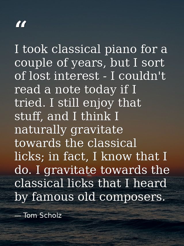 I took classical piano for a couple of years, but I sort of lost interest - I couldn't read a note today if I tried. I s — Tom Scholz