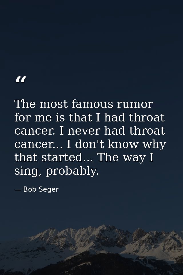 The most famous rumor for me is that I had throat cancer. I never had throat cancer... I don't know why that started...  — Bob Seger