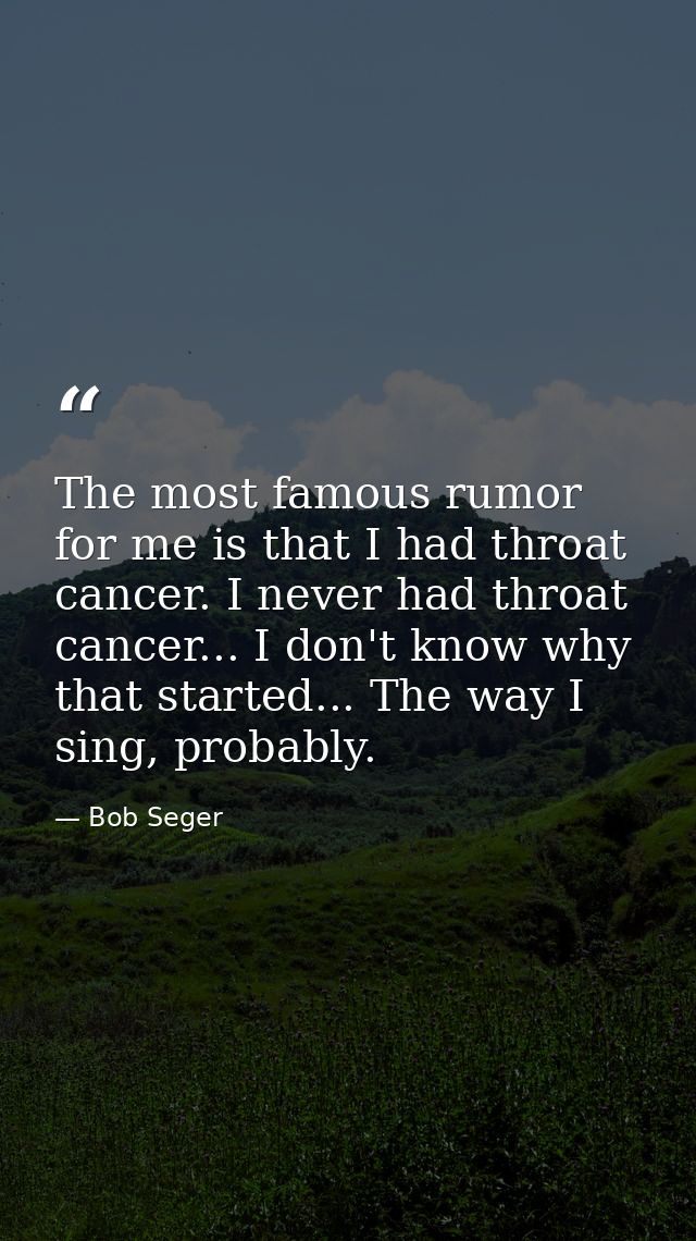 The most famous rumor for me is that I had throat cancer. I never had throat cancer... I don't know why that started...  — Bob Seger