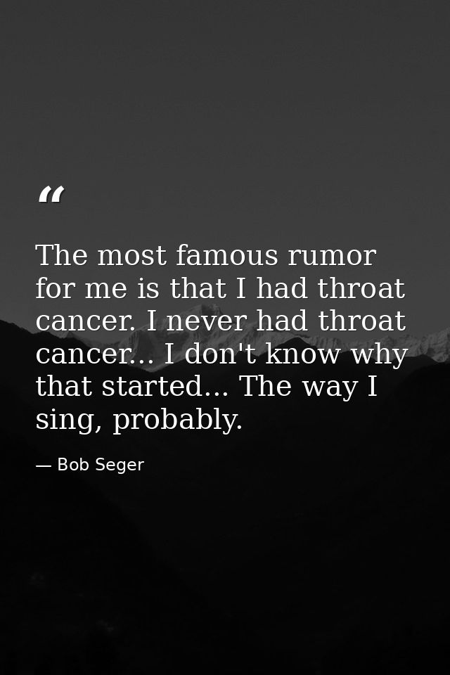 The most famous rumor for me is that I had throat cancer. I never had throat cancer... I don't know why that started...  — Bob Seger