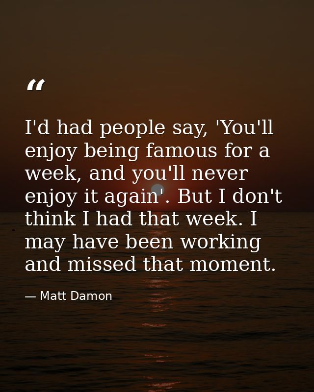 I'd had people say, 'You'll enjoy being famous for a week, and you'll never enjoy it again'. But I don't think I had tha — Matt Damon