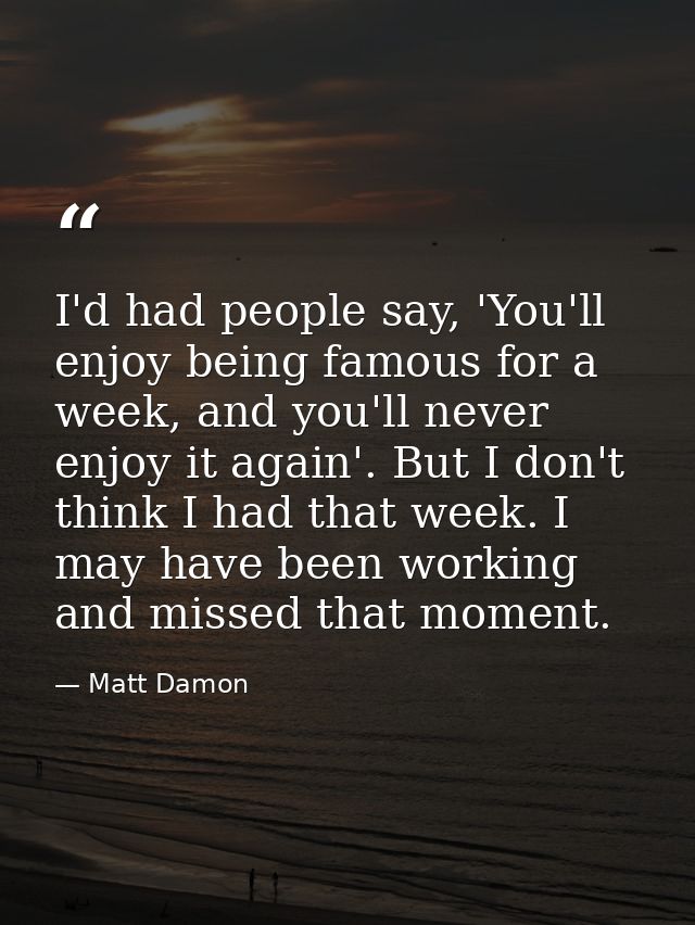 I'd had people say, 'You'll enjoy being famous for a week, and you'll never enjoy it again'. But I don't think I had tha — Matt Damon